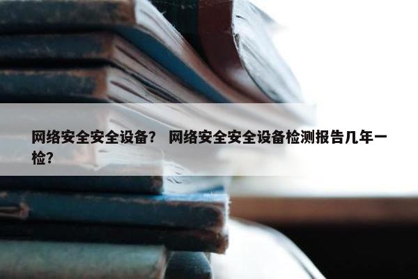 网络安全安全设备？ 网络安全安全设备检测报告几年一检？