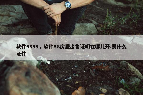软件5858，软件58房屋出售证明在哪儿开,要什么证件