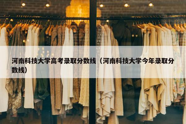 河南科技大学高考录取分数线（河南科技大学今年录取分数线）
