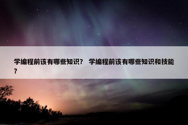学编程前该有哪些知识？ 学编程前该有哪些知识和技能？