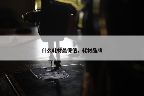 什么耗材最保值，耗材品牌