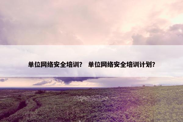 单位网络安全培训？ 单位网络安全培训计划？