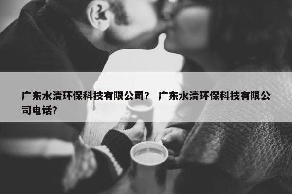 广东水清环保科技有限公司？ 广东水清环保科技有限公司电话？
