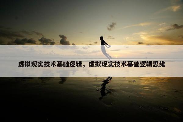 虚拟现实技术基础逻辑，虚拟现实技术基础逻辑思维