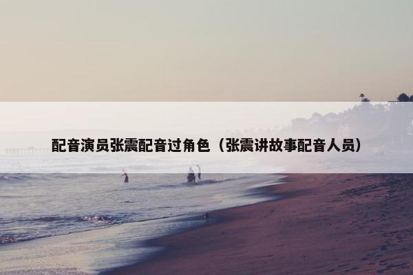 配音演员张震配音过角色（张震讲故事配音人员）