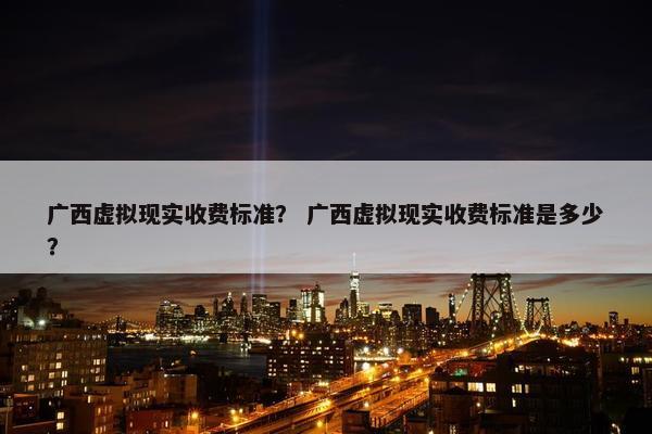 广西虚拟现实收费标准？ 广西虚拟现实收费标准是多少？