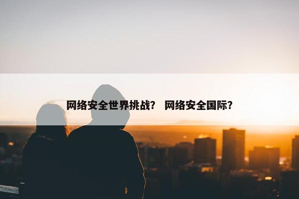 网络安全世界挑战？ 网络安全国际？