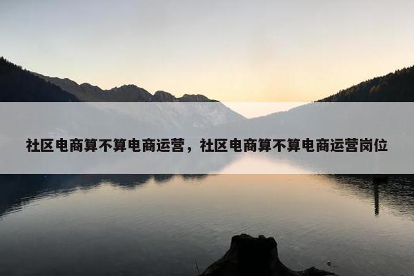社区电商算不算电商运营，社区电商算不算电商运营岗位