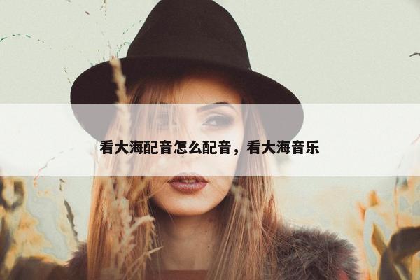 看大海配音怎么配音，看大海音乐