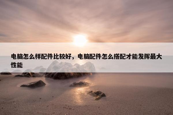 电脑怎么样配件比较好，电脑配件怎么搭配才能发挥最大性能