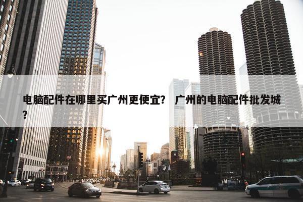 电脑配件在哪里买广州更便宜？ 广州的电脑配件批发城？