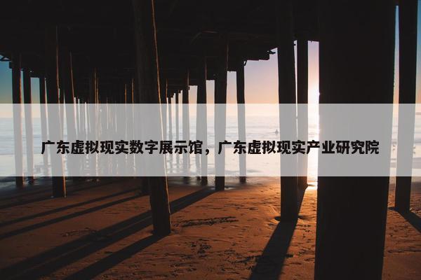 广东虚拟现实数字展示馆，广东虚拟现实产业研究院