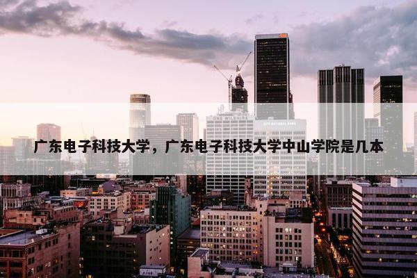 广东电子科技大学，广东电子科技大学中山学院是几本
