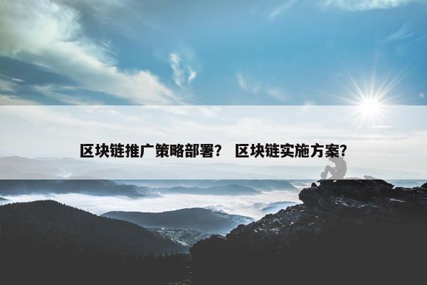 区块链推广策略部署？ 区块链实施方案？
