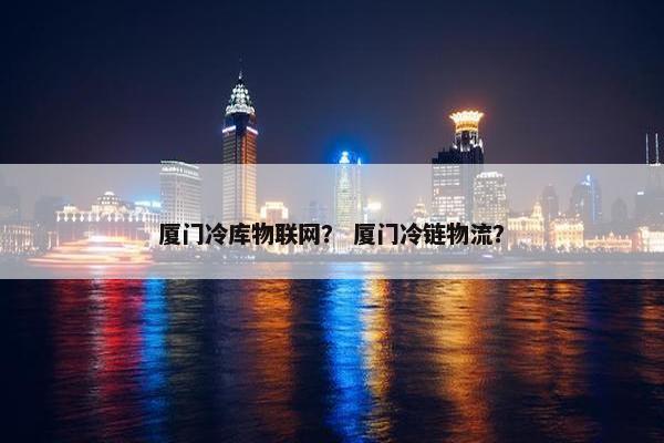 厦门冷库物联网？ 厦门冷链物流？