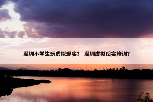 深圳小学生玩虚拟现实？ 深圳虚拟现实培训？