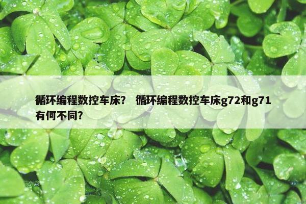 循环编程数控车床？ 循环编程数控车床g72和g71有何不同？