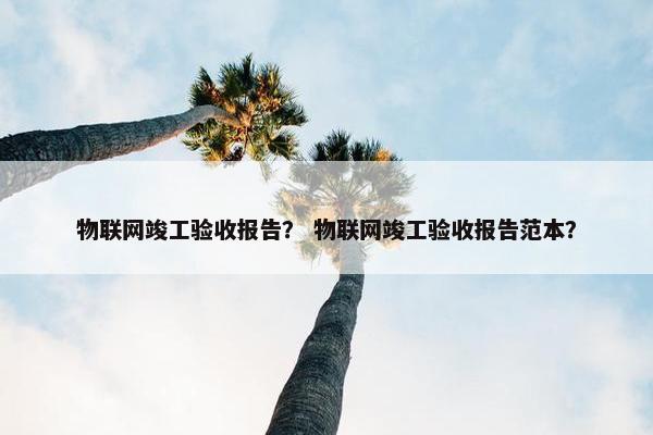 物联网竣工验收报告？ 物联网竣工验收报告范本？