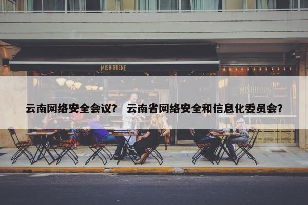 云南网络安全会议？ 云南省网络安全和信息化委员会？