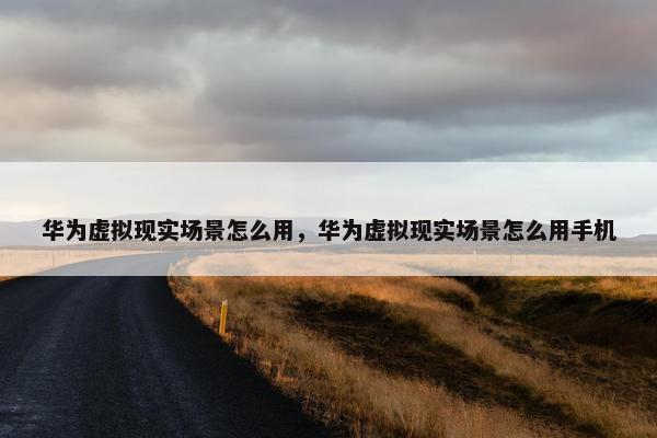 华为虚拟现实场景怎么用，华为虚拟现实场景怎么用手机
