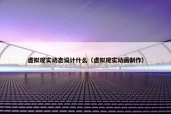 虚拟现实动态设计什么（虚拟现实动画制作）