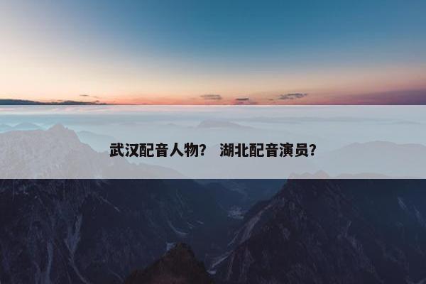 武汉配音人物？ 湖北配音演员？