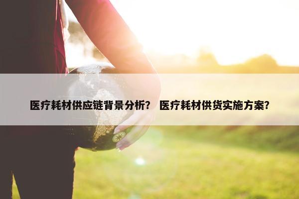 医疗耗材供应链背景分析？ 医疗耗材供货实施方案？