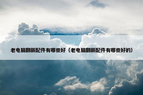 老电脑翻新配件有哪些好（老电脑翻新配件有哪些好的）