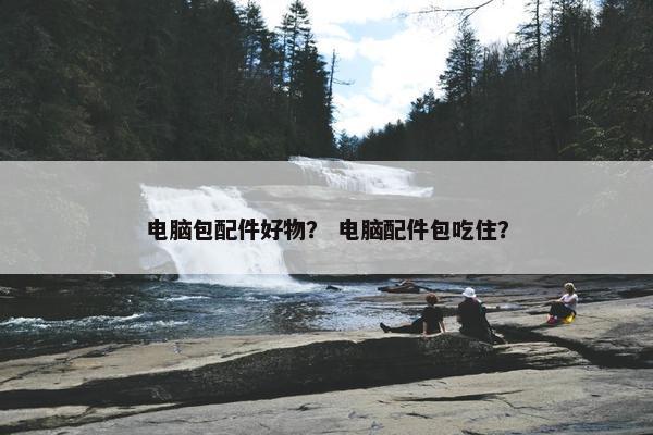 电脑包配件好物？ 电脑配件包吃住？