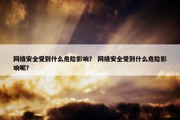 网络安全受到什么危险影响？ 网络安全受到什么危险影响呢？
