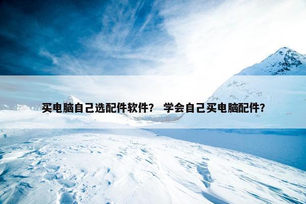 买电脑自己选配件软件？ 学会自己买电脑配件？