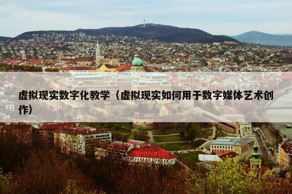 虚拟现实数字化教学（虚拟现实如何用于数字媒体艺术创作）