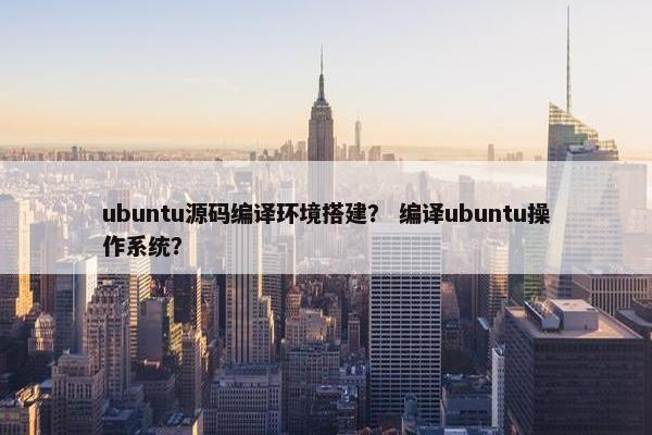 ubuntu源码编译环境搭建？ 编译ubuntu操作系统？