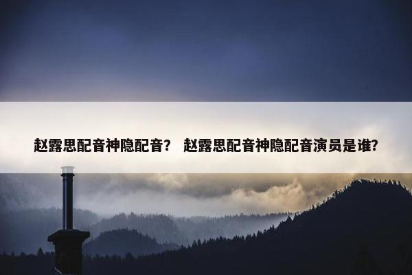 赵露思配音神隐配音？ 赵露思配音神隐配音演员是谁？