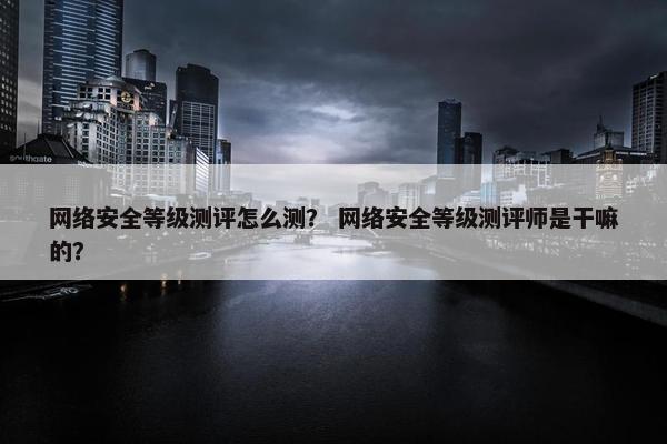 网络安全等级测评怎么测？ 网络安全等级测评师是干嘛的？