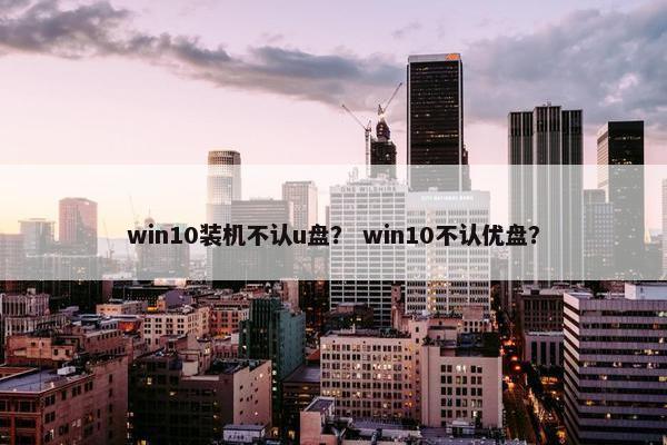 win10装机不认u盘？ win10不认优盘？