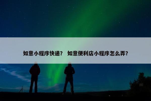 如意小程序快递？ 如意便利店小程序怎么弄？