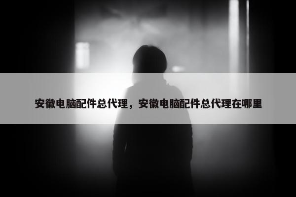 安徽电脑配件总代理，安徽电脑配件总代理在哪里
