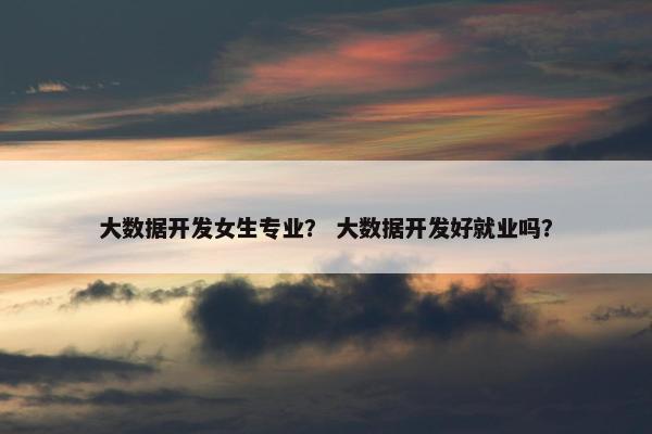 大数据开发女生专业？ 大数据开发好就业吗？
