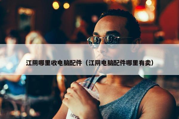 江阴哪里收电脑配件（江阴电脑配件哪里有卖）
