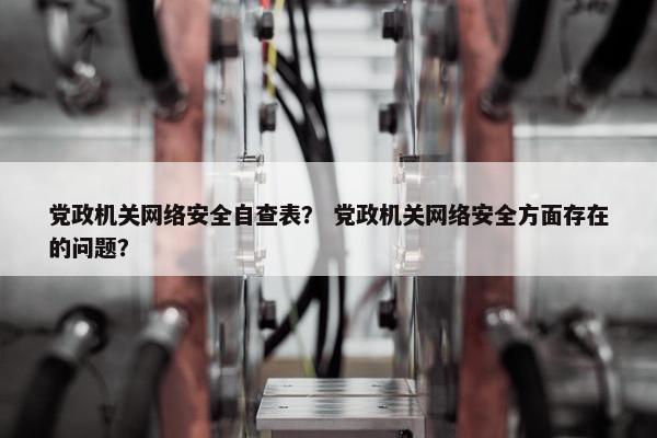 党政机关网络安全自查表？ 党政机关网络安全方面存在的问题？