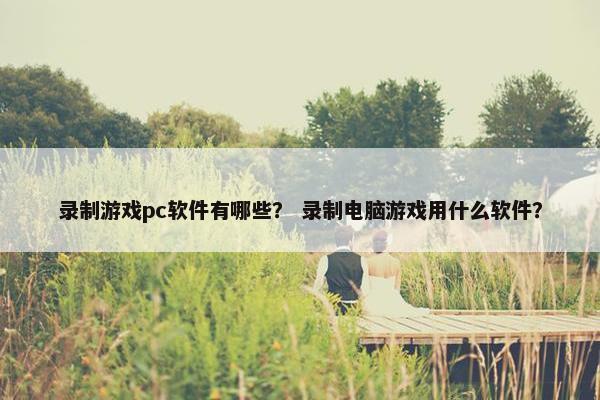 录制游戏pc软件有哪些？ 录制电脑游戏用什么软件？
