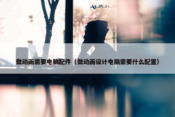 做动画需要电脑配件（做动画设计电脑需要什么配置）