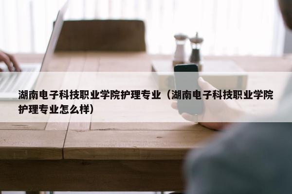 湖南电子科技职业学院护理专业（湖南电子科技职业学院护理专业怎么样）