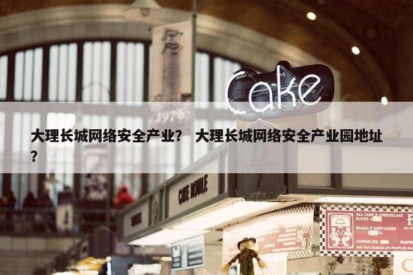 大理长城网络安全产业？ 大理长城网络安全产业园地址？