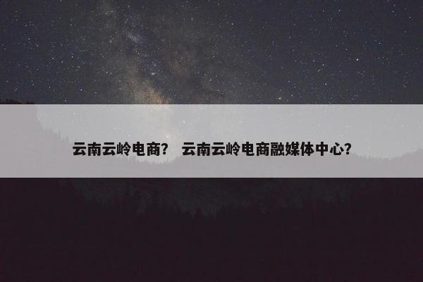 云南云岭电商？ 云南云岭电商融媒体中心？