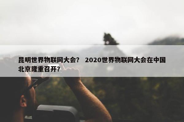 昆明世界物联网大会？ 2020世界物联网大会在中国北京隆重召开？