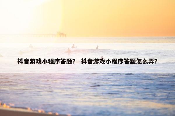 抖音游戏小程序答题？ 抖音游戏小程序答题怎么弄？