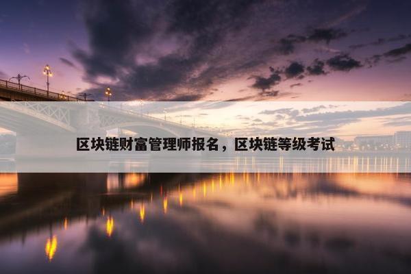 区块链财富管理师报名，区块链等级考试