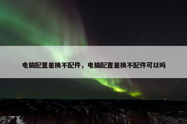 电脑配置差换不配件，电脑配置差换不配件可以吗